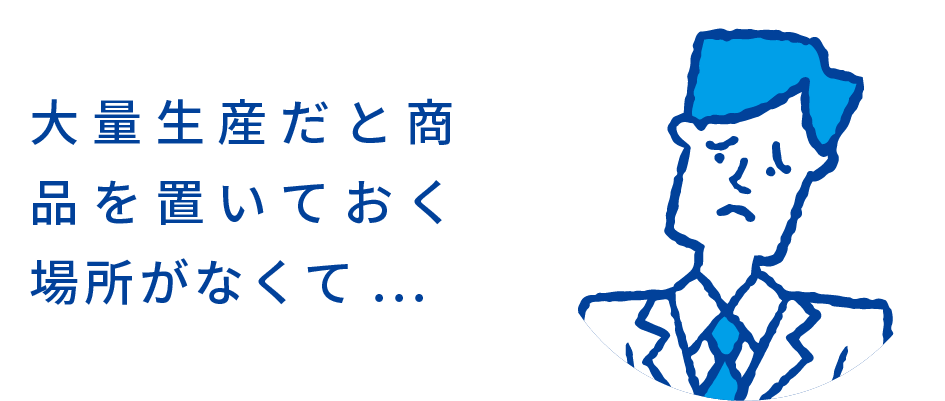 大量生産だと商品を置いておく場所がなくて...